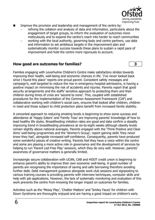6 Inspection report for Leverhulme Children's Centre
17 Oct 2012, No. 100080
 Improve the provision and leadership and management of the centre by:
refining the collation and analysis of data and information, particularly about the
engagement of target groups, to inform the evaluation of outcomes more
meticulously and to expand the centre’s reach into harder to reach communities
working with the local authority, governing body and centre partners, use data
and information to set ambitious targets in the improvement plan and
systematically monitor success towards these plans to sustain a rapid pace of
improvement and hold the centre more rigorously to account.
How good are outcomes for families? 3
Families engaging with Leverhulme Children’s Centre make satisfactory strides towards
improving their health, well-being and economic chances in life. ‘I’ve never looked back
since I found this place’ reports one proud parent. Consistent safety messages and
campaign’s, well targeted to reduce the rise in emergency hospital admissions, is having a
positive impact on minimising the risk of accidents and injuries. Parents report that good
security arrangements and the staffs’ sensitive approach to protecting them and their
children during times of crisis are ‘second to none’. This, coupled with established
procedures for the implementation of the Common Assessment Framework (CAF) and
collaborative working with children’s social care, ensures that looked after children, children
in need and those subject to child protection plans benefit from increased family stability.
A concerted approach to reducing smoking levels is beginning to show some success and
attendance at ‘Happy Eaters’ and ‘Family Teas’ are improving parents’ knowledge of how to
lead healthy life styles. Breastfeeding initiation rates are good and data confirm a steadily
improving trend in breastfeeding prevalence at six-to-eight weeks although obesity levels
remain slightly above national averages. Parents engaged with the ‘Think Positive and Clear
Aims’ well-being programmes and the ‘Women’s Group’, report gaining skills ‘they never
knew they had’, alongside increased self-confidence. Consequently, parents have produced
some wonderful pieces of creative writing. Parents feel they have a voice within the centre
and some are playing a more active role in governance and the development of services by
helping to run ‘Parent Led Free Play’ sessions, which they do very well. However, parents’
awareness of governance matters is generally limited.
Increasingly secure collaboration with UCAN, CAB and HOOT credit union is beginning to
enhance parent’s ability to improve their own economic well-being. A good number of
parents are recognising the importance of saving and safe borrowing therefore avoiding
further debt. Debt management guidance alongside work club sessions and signposting to
various training courses is providing parents with interview techniques, computer skills and
help with job applications. However, the lack of systematic monitoring and evaluation of this
work prevents the centre from knowing the longer impact on outcomes for families.
Activities such as the ‘Messy Play’, ‘Chatter Matters’ and ‘Smiley Faces’ for children with
Down Syndrome are thoroughly enjoyed and are having a good impact on children’s early
 