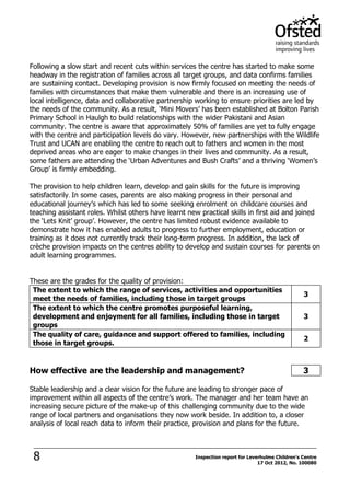 8 Inspection report for Leverhulme Children's Centre
17 Oct 2012, No. 100080
Following a slow start and recent cuts within services the centre has started to make some
headway in the registration of families across all target groups, and data confirms families
are sustaining contact. Developing provision is now firmly focused on meeting the needs of
families with circumstances that make them vulnerable and there is an increasing use of
local intelligence, data and collaborative partnership working to ensure priorities are led by
the needs of the community. As a result, ‘Mini Movers’ has been established at Bolton Parish
Primary School in Haulgh to build relationships with the wider Pakistani and Asian
community. The centre is aware that approximately 50% of families are yet to fully engage
with the centre and participation levels do vary. However, new partnerships with the Wildlife
Trust and UCAN are enabling the centre to reach out to fathers and women in the most
deprived areas who are eager to make changes in their lives and community. As a result,
some fathers are attending the ‘Urban Adventures and Bush Crafts’ and a thriving ‘Women’s
Group’ is firmly embedding.
The provision to help children learn, develop and gain skills for the future is improving
satisfactorily. In some cases, parents are also making progress in their personal and
educational journey’s which has led to some seeking enrolment on childcare courses and
teaching assistant roles. Whilst others have learnt new practical skills in first aid and joined
the ‘Lets Knit’ group’. However, the centre has limited robust evidence available to
demonstrate how it has enabled adults to progress to further employment, education or
training as it does not currently track their long-term progress. In addition, the lack of
crèche provision impacts on the centres ability to develop and sustain courses for parents on
adult learning programmes.
These are the grades for the quality of provision:
The extent to which the range of services, activities and opportunities
meet the needs of families, including those in target groups
3
The extent to which the centre promotes purposeful learning,
development and enjoyment for all families, including those in target
groups
3
The quality of care, guidance and support offered to families, including
those in target groups.
2
How effective are the leadership and management? 3
Stable leadership and a clear vision for the future are leading to stronger pace of
improvement within all aspects of the centre’s work. The manager and her team have an
increasing secure picture of the make-up of this challenging community due to the wide
range of local partners and organisations they now work beside. In addition to, a closer
analysis of local reach data to inform their practice, provision and plans for the future.
 