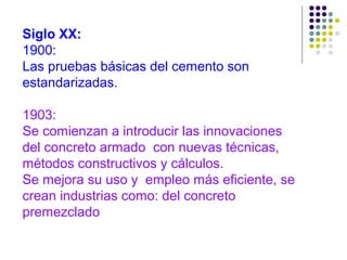 Siglo XX:
1900:
Las pruebas básicas del cemento son
estandarizadas.
1903:
Se comienzan a introducir las innovaciones
del concreto armado con nuevas técnicas,
métodos constructivos y cálculos.
Se mejora su uso y empleo más eficiente, se
crean industrias como: del concreto
premezclado
 