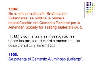 1904:
Se funda la Institución Británica de
Estándares, se publica la primera
especificación del Cemento Portland por la
American Society for Testing Materials (A. S.
T. M.) y comienzan las investigaciones
sobre las propiedades del cemento en una
base científica y sistemática.
1908:
Se patenta el Cemento Aluminoso (Lafarge).
 
