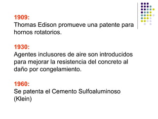 1909:
Thomas Edison promueve una patente para
hornos rotatorios.
1930:
Agentes inclusores de aire son introducidos
para mejorar la resistencia del concreto al
daño por congelamiento.
1960:
Se patenta el Cemento Sulfoaluminoso
(Klein)
 
