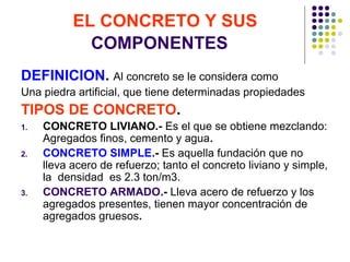 EL CONCRETO Y SUS
COMPONENTES
DEFINICION. Al concreto se le considera como
Una piedra artificial, que tiene determinadas propiedades
TIPOS DE CONCRETO.
1. CONCRETO LIVIANO.- Es el que se obtiene mezclando:
Agregados finos, cemento y agua.
2. CONCRETO SIMPLE.- Es aquella fundación que no
lleva acero de refuerzo; tanto el concreto liviano y simple,
la densidad es 2.3 ton/m3.
3. CONCRETO ARMADO.- Lleva acero de refuerzo y los
agregados presentes, tienen mayor concentración de
agregados gruesos.
 