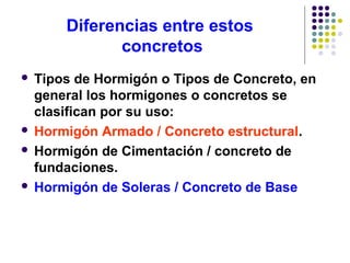 Diferencias entre estos
concretos
 Tipos de Hormigón o Tipos de Concreto, en
general los hormigones o concretos se
clasifican por su uso:
 Hormigón Armado / Concreto estructural.
 Hormigón de Cimentación / concreto de
fundaciones.
 Hormigón de Soleras / Concreto de Base
 