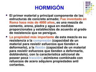 HORMIGÓN
 El primer material y principal componente de las
estructuras de concreto armado; Fue inventado en
Roma hace más de 4000 años, es una mezcla de
cemento, arena, piedra y agua en medidas
proporcionales y establecidas de acuerdo al grado
de resistencia que se persigue.
 La propiedad más importante de esta mezcla es su
resistencia a la compresión (capacidad de un
material para resistir esfuerzos que tienden a
deformarlo), a la flexión (capacidad de un material
para resistir esfuerzos que tienden a deformarlo,
doblándolo), con la característica adicional de
poseer poca tracción; asimismo combinado con
refuerzos de acero adquiere propiedades anti
cortantes.
 