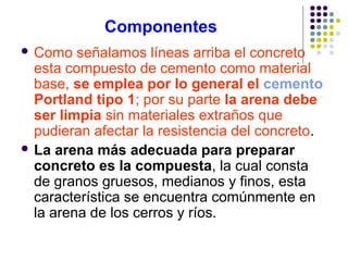 Componentes
 Como señalamos líneas arriba el concreto
esta compuesto de cemento como material
base, se emplea por lo general el cemento
Portland tipo 1; por su parte la arena debe
ser limpia sin materiales extraños que
pudieran afectar la resistencia del concreto.
 La arena más adecuada para preparar
concreto es la compuesta, la cual consta
de granos gruesos, medianos y finos, esta
característica se encuentra comúnmente en
la arena de los cerros y ríos.
 