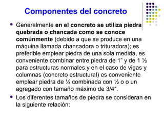 Componentes del concreto
 Generalmente en el concreto se utiliza piedra
quebrada o chancada como se conoce
comúnmente (debido a que se produce en una
máquina llamada chancadora o trituradora); es
preferible emplear piedra de una sola medida, es
conveniente combinar entre piedra de 1” y de 1 ½
para estructuras normales y en el caso de vigas y
columnas (concreto estructural) es conveniente
emplear piedra de ¼ combinada con ½ o o un
agregado con tamaño máximo de 3/4″.
 Los diferentes tamaños de piedra se consideran en
la siguiente relación:
 