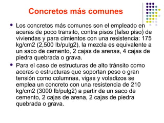 Concretos más comunes
 Los concretos más comunes son el empleado en
aceras de poco transito, contra pisos (falso piso) de
viviendas y para cimientos con una resistencia: 175
kg/cm2 (2,500 Ib/pulg2), la mezcla es equivalente a
un saco de cemento, 2 cajas de arenas, 4 cajas de
piedra quebrada o grava.
 Para el caso de estructuras de alto tránsito como
aceras o estructuras que soportan peso o gran
tensión como columnas, vigas y voladizos se
emplea un concreto con una resistencia de 210
kg/cm2 (3000 Ib/pulg2) a partir de un saco de
cemento, 2 cajas de arena, 2 cajas de piedra
quebrada o grava.
 