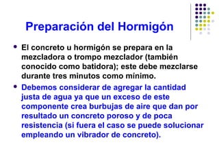 Preparación del Hormigón
 El concreto u hormigón se prepara en la
mezcladora o trompo mezclador (también
conocido como batidora); este debe mezclarse
durante tres minutos como mínimo.
 Debemos considerar de agregar la cantidad
justa de agua ya que un exceso de este
componente crea burbujas de aire que dan por
resultado un concreto poroso y de poca
resistencia (si fuera el caso se puede solucionar
empleando un vibrador de concreto).
 