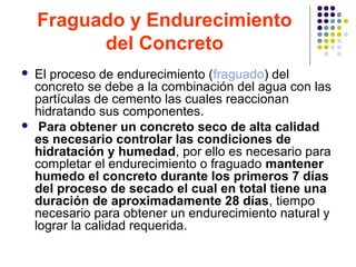 Fraguado y Endurecimiento
del Concreto
 El proceso de endurecimiento (fraguado) del
concreto se debe a la combinación del agua con las
partículas de cemento las cuales reaccionan
hidratando sus componentes.
 Para obtener un concreto seco de alta calidad
es necesario controlar las condiciones de
hidratación y humedad, por ello es necesario para
completar el endurecimiento o fraguado mantener
humedo el concreto durante los primeros 7 días
del proceso de secado el cual en total tiene una
duración de aproximadamente 28 días, tiempo
necesario para obtener un endurecimiento natural y
lograr la calidad requerida.
 