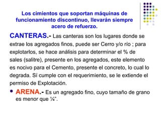 Los cimientos que soportan máquinas de
funcionamiento discontinuo, llevarán siempre
acero de refuerzo.
CANTERAS.- Las canteras son los lugares donde se
extrae los agregados finos, puede ser Cerro y/o río ; para
explotarlos, se hace análisis para determinar el % de
sales (salitre), presente en los agregados, este elemento
es nocivo para el Cemento, presente el concreto, lo cual lo
degrada. Sí cumple con el requerimiento, se le extiende el
permiso de Explotación.
 ARENA.- Es un agregado fino, cuyo tamaño de grano
es menor que ¼”.
 