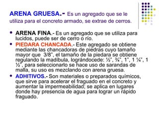 ARENA GRUESA.- Es un agregado que se le
utiliza para el concreto armado, se extrae de cerros.
 ARENA FINA.- Es un agregado que se utiliza para
lucidos, puede ser de cerro o río.
 PIEDARA CHANCADA.- Este agregado se obtiene
mediante las chancadoras de piedras cuyo tamaño
mayor que 3/8”, el tamaño de la piedara se obtiene
regulando la madíbula, lográndocede: ½”, ¾”, 1”, 1 ¼”, 1
½”, para seleccionarlo se hace uso de sarandas de
malla, su uso es mezclando con arena gruesa.
 ADHITIVOS.- Son materiales o preparados químicos,
que sirve para acelerar el fraguado en el concreto y
aumentar la impermeabilidad; se aplica en lugares
donde hay presencia de agua para lograr un rápido
fraguado.
 