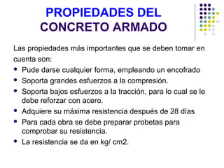 PROPIEDADES DEL
CONCRETO ARMADO
Las propiedades más importantes que se deben tomar en
cuenta son:
 Pude darse cualquier forma, empleando un encofrado
 Soporta grandes esfuerzos a la compresión.
 Soporta bajos esfuerzos a la tracción, para lo cual se le
debe reforzar con acero.
 Adquiere su máxima resistencia después de 28 días
 Para cada obra se debe preparar probetas para
comprobar su resistencia.
 La resistencia se da en kg/ cm2.
 