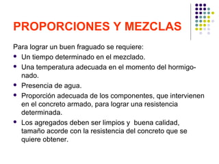 PROPORCIONES Y MEZCLAS
Para lograr un buen fraguado se requiere:
 Un tiempo determinado en el mezclado.
 Una temperatura adecuada en el momento del hormigo-
nado.
 Presencia de agua.
 Proporción adecuada de los componentes, que intervienen
en el concreto armado, para lograr una resistencia
determinada.
 Los agregados deben ser limpios y buena calidad,
tamaño acorde con la resistencia del concreto que se
quiere obtener.
 