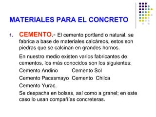 MATERIALES PARA EL CONCRETO
1. CEMENTO.- El cemento portland o natural, se
fabrica a base de materiales calcáreos, estos son
piedras que se calcinan en grandes hornos.
En nuestro medio existen varios fabricantes de
cementos, los más conocidos son los siguientes:
Cemento Andino Cemento Sol
Cemento Pacasmayo Cemento Chilca
Cemento Yurac.
Se despacha en bolsas, así como a granel; en este
caso lo usan compañías concreteras.
 