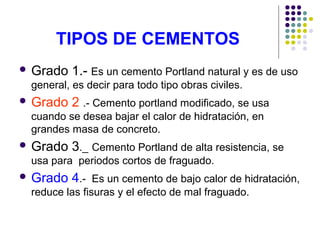 TIPOS DE CEMENTOS
 Grado 1.- Es un cemento Portland natural y es de uso
general, es decir para todo tipo obras civiles.
 Grado 2 .- Cemento portland modificado, se usa
cuando se desea bajar el calor de hidratación, en
grandes masa de concreto.
 Grado 3._ Cemento Portland de alta resistencia, se
usa para periodos cortos de fraguado.
 Grado 4.- Es un cemento de bajo calor de hidratación,
reduce las fisuras y el efecto de mal fraguado.
 