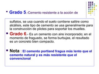 • Grado 5.-Cemento resistente a la acción de
sulfatos, se usa cuando el suelo contiene salitre como
alcálisis, este tipo de cemento se usa generalmente para
la construcción de pilotes para soportar los muelles.
 Grado 6.- Es un cemento con aire incorporado; en el
momento de fraguado, se forma burbujas, el resultado
es un concreto bien compacto.
 Nota : El cemento portland fragua más lento que el
cemento natural y es más resistente que el
convencional
 