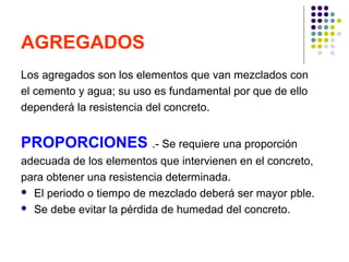 AGREGADOS
Los agregados son los elementos que van mezclados con
el cemento y agua; su uso es fundamental por que de ello
dependerá la resistencia del concreto.
PROPORCIONES .- Se requiere una proporción
adecuada de los elementos que intervienen en el concreto,
para obtener una resistencia determinada.
 El periodo o tiempo de mezclado deberá ser mayor pble.
 Se debe evitar la pérdida de humedad del concreto.
 
