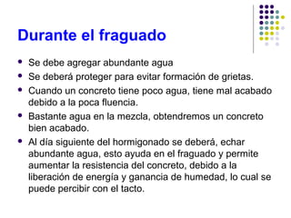 Durante el fraguado
 Se debe agregar abundante agua
 Se deberá proteger para evitar formación de grietas.
 Cuando un concreto tiene poco agua, tiene mal acabado
debido a la poca fluencia.
 Bastante agua en la mezcla, obtendremos un concreto
bien acabado.
 Al día siguiente del hormigonado se deberá, echar
abundante agua, esto ayuda en el fraguado y permite
aumentar la resistencia del concreto, debido a la
liberación de energía y ganancia de humedad, lo cual se
puede percibir con el tacto.
 