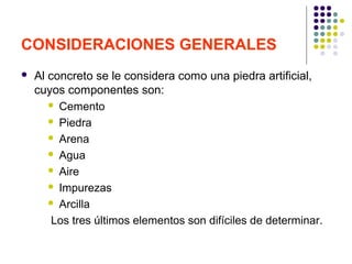 CONSIDERACIONES GENERALES
 Al concreto se le considera como una piedra artificial,
cuyos componentes son:
 Cemento
 Piedra
 Arena
 Agua
 Aire
 Impurezas
 Arcilla
Los tres últimos elementos son difíciles de determinar.
 