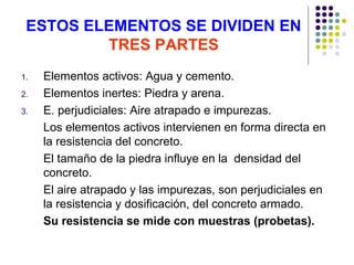 ESTOS ELEMENTOS SE DIVIDEN EN
TRES PARTES
1. Elementos activos: Agua y cemento.
2. Elementos inertes: Piedra y arena.
3. E. perjudiciales: Aire atrapado e impurezas.
Los elementos activos intervienen en forma directa en
la resistencia del concreto.
El tamaño de la piedra influye en la densidad del
concreto.
El aire atrapado y las impurezas, son perjudiciales en
la resistencia y dosificación, del concreto armado.
Su resistencia se mide con muestras (probetas).
 
