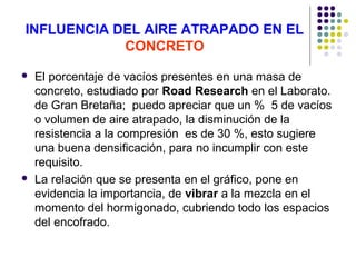 INFLUENCIA DEL AIRE ATRAPADO EN EL
CONCRETO
 El porcentaje de vacíos presentes en una masa de
concreto, estudiado por Road Research en el Laborato.
de Gran Bretaña; puedo apreciar que un % 5 de vacíos
o volumen de aire atrapado, la disminución de la
resistencia a la compresión es de 30 %, esto sugiere
una buena densificación, para no incumplir con este
requisito.
 La relación que se presenta en el gráfico, pone en
evidencia la importancia, de vibrar a la mezcla en el
momento del hormigonado, cubriendo todo los espacios
del encofrado.
 
