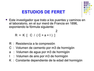 ESTUDIOS DE FERET
 Este investigador que trato a los puentes y caminos en
el laboratorio, en el sur merd de Francia en 1896,
exponiendo la fórmula siguiente:
2
R = K [ C / ( C + a + I ) ]
R : Resistencia a la compresión
C : Volumen de cemento por m3 de hormigón
a : Volumen de agua por m3 de hormigón
I : Volumen de aire por m3 de hormigón
K : Constante dependiente de la edad del hormigón
 