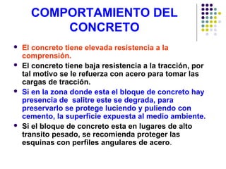 COMPORTAMIENTO DEL
CONCRETO
 El concreto tiene elevada resistencia a la
comprensión.
 El concreto tiene baja resistencia a la tracción, por
tal motivo se le refuerza con acero para tomar las
cargas de tracción.
 Si en la zona donde esta el bloque de concreto hay
presencia de salitre este se degrada, para
preservarlo se protege luciendo y puliendo con
cemento, la superficie expuesta al medio ambiente.
 Si el bloque de concreto esta en lugares de alto
transito pesado, se recomienda proteger las
esquinas con perfiles angulares de acero.
 