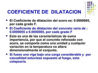 COEFICIENTE DE DILATACION
 El Coeficiente de dilatación del acero es: 0.0000065,
por cada grado F.
 El Coeficiente de dilatación del concreto varía de :
0.0000055 a 0.0000065, por cada grado F
 Esto es una de las características de suma
importancia, por que el concreto reforzado con
acero, se comporta como una unidad y cualquier
variación en la temperatura no altera
dimensionalmente el conjunto.
 Si fuese una viga bajo una carga considerable y por
casualidad estuviese expuesto al fuego, esto
colapsaría.
 