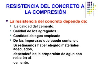 RESISTENCIA DEL CONCRETO A
LA COMPRESIÓN
 La resistencia del concreto depende de:
 La calidad del cemento.
 Calidad de los agregados.
 Cantidad de agua empleado
 De las impurezas que puede contener.
Si estimamos haber elegido materiales
adecuados,
dependerá de la proporción de agua con
relación al
cemento.
 