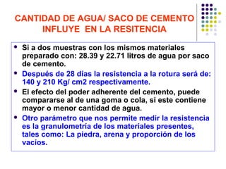CANTIDAD DE AGUA/ SACO DE CEMENTO
INFLUYE EN LA RESITENCIA
 Si a dos muestras con los mismos materiales
preparado con: 28.39 y 22.71 litros de agua por saco
de cemento.
 Después de 28 días la resistencia a la rotura será de:
140 y 210 Kg/ cm2 respectivamente.
 El efecto del poder adherente del cemento, puede
compararse al de una goma o cola, si este contiene
mayor o menor cantidad de agua.
 Otro parámetro que nos permite medir la resistencia
es la granulometría de los materiales presentes,
tales como: La piedra, arena y proporción de los
vacíos.
 