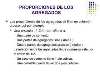 PROPORCIONES DE LOS
AGREGADOS
 Las proporciones de los agregados se fijan en volumen
o peso, así por ejemplo:
 Una mezcla : 1:2:4 , se refiere a:
- Una parte de cemento
- Dos partes de agregados finos ( arena )
- Cuatro partes de agregados gruesos ( piedra )
La relación entre los agregados finos y gruesos esta por
el orden de 1:2.
- Un saco de cemento tiene 1 pie cúbico.
- Una carretilla puede llevar dos pies cúbicos.
 