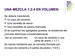 UNA MEZCLA 1:2:4 EN VOLUMEN
Se obtiene mezclando:
 Un saco de cemento
 Una carretilla de arena
 Dos carretillas de piedra chancada.
Si se suprimen los agregados gruesos, la resistencia del
concreto disminuye considerablemente.
Así un concreto con: Un saco de cemento y una
parte de arena ( 1:1 )
Es menos resistente que un concreto formado por:
Un saco de cemento y 5 partes de piedra ( 1:0:5 ).
 