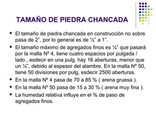 TAMAÑO DE PIEDRA CHANCADA
 El tamaño de piedra chancada en construcción no sobre
pasa de 2”, por lo general es de ½” a 1”.
 El tamaño máximo de agregados finos es ¼” que pasará
por la malla Nº 4, tiene cuatro espacios por pulgada /
lado , esdecir en una pulg. hay 16 aberturas, menor que
un ¼”, debido al espesor del alambre. En la malla Nº 50,
tiene 50 divisiones por pulg, esdecir 2500 aberturas.
 En la malla Nº 4 pasa de 70 a 85 % ( arena gruesa ).
 En la malla Nº 50 pasa de 15 a 30 % ( arena muy fina ).
 La humedad relativa influye en el % de paso de
agregados finos.
 