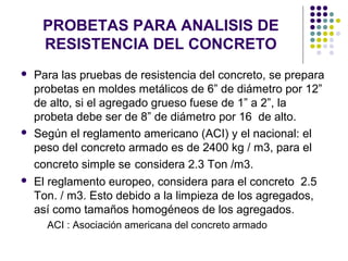 PROBETAS PARA ANALISIS DE
RESISTENCIA DEL CONCRETO
 Para las pruebas de resistencia del concreto, se prepara
probetas en moldes metálicos de 6” de diámetro por 12”
de alto, si el agregado grueso fuese de 1” a 2”, la
probeta debe ser de 8” de diámetro por 16 de alto.
 Según el reglamento americano (ACI) y el nacional: el
peso del concreto armado es de 2400 kg / m3, para el
concreto simple se considera 2.3 Ton /m3.
 El reglamento europeo, considera para el concreto 2.5
Ton. / m3. Esto debido a la limpieza de los agregados,
así como tamaños homogéneos de los agregados.
ACI : Asociación americana del concreto armado
 