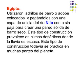 Egipto:
Utilizaron ladrillos de barro o adobe
colocados y pegándolos con una
capa de arcilla del río Nilo con o sin
paja para crear una pared sólida de
barro seco. Este tipo de construcción
prevalece en climas desérticos donde
la lluvia es escasa. Este tipo de
construcción todavía se practica en
muchas partes del planeta.
 