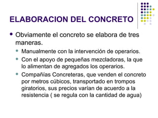 ELABORACION DEL CONCRETO
 Obviamente el concreto se elabora de tres
maneras.
 Manualmente con la intervención de operarios.
 Con el apoyo de pequeñas mezcladoras, la que
lo alimentan de agregados los operarios.
 Compañías Concreteras, que venden el concreto
por metros cúbicos, transportado en trompos
giratorios, sus precios varían de acuerdo a la
resistencia ( se regula con la cantidad de agua)
 