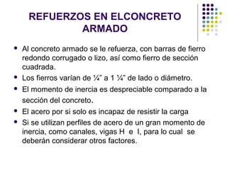 REFUERZOS EN ELCONCRETO
ARMADO
 Al concreto armado se le refuerza, con barras de fierro
redondo corrugado o lizo, así como fierro de sección
cuadrada.
 Los fierros varían de ¼” a 1 ¼” de lado o diámetro.
 El momento de inercia es despreciable comparado a la
sección del concreto.
 El acero por si solo es incapaz de resistir la carga
 Si se utilizan perfiles de acero de un gran momento de
inercia, como canales, vigas H e I, para lo cual se
deberán considerar otros factores.
 