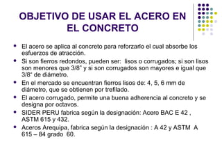 OBJETIVO DE USAR EL ACERO EN
EL CONCRETO
 El acero se aplica al concreto para reforzarlo el cual absorbe los
esfuerzos de atracción.
 Si son fierros redondos, pueden ser: lisos o corrugados; si son lisos
son menores que 3/8” y si son corrugados son mayores e igual que
3/8“ de diámetro.
 En el mercado se encuentran fierros lisos de: 4, 5, 6 mm de
diámetro, que se obtienen por trefilado.
 El acero corrugado, permite una buena adherencia al concreto y se
designa por octavos.
 SIDER PERU fabrica según la designación: Acero BAC E 42 ,
ASTM 615 y 432.
 Aceros Arequipa, fabrica según la designación : A 42 y ASTM A
615 – 84 grado 60.
 