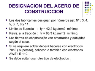 DESIGNACION DEL ACERO DE
CONSTRUCCION
 Los dos fabricantes designan por números así: Nº : 3, 4,
5, 6, 7, 8 y 11.
 Limite de fluencia : fy = 42.2 kg./mm2 mínimo.
 Resis. a la tracción : fr = 63.3 kg./mm2 mínimo.
 Los fierros de construcción van amarrados y doblados
según el caso.
 Sí se requiere soldar deberá hacerse con electrodos
7018 ( supersito), cellocor; o también con electrodos
AWS : E 110.
 Se debe evitar usar otro tipo de electrodos .
 