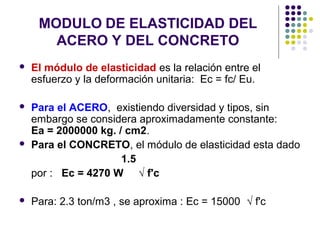 MODULO DE ELASTICIDAD DEL
ACERO Y DEL CONCRETO
 El módulo de elasticidad es la relación entre el
esfuerzo y la deformación unitaria: Ec = fc/ Eu.
 Para el ACERO, existiendo diversidad y tipos, sin
embargo se considera aproximadamente constante:
Ea = 2000000 kg. / cm2.
 Para el CONCRETO, el módulo de elasticidad esta dado
1.5
por : Ec = 4270 W √ f'c
 Para: 2.3 ton/m3 , se aproxima : Ec = 15000 √ f'c
 