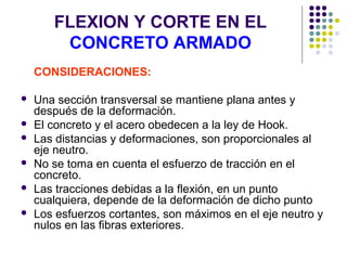 FLEXION Y CORTE EN EL
CONCRETO ARMADO
CONSIDERACIONES:
 Una sección transversal se mantiene plana antes y
después de la deformación.
 El concreto y el acero obedecen a la ley de Hook.
 Las distancias y deformaciones, son proporcionales al
eje neutro.
 No se toma en cuenta el esfuerzo de tracción en el
concreto.
 Las tracciones debidas a la flexión, en un punto
cualquiera, depende de la deformación de dicho punto
 Los esfuerzos cortantes, son máximos en el eje neutro y
nulos en las fibras exteriores.
 