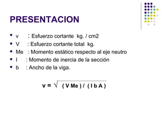 PRESENTACION
 v : Esfuerzo cortante kg. / cm2
 V : Esfuerzo cortante total kg.
 Me : Momento estático respecto al eje neutro
 I : Momento de inercia de la sección
 b : Ancho de la viga.
v = √ ( V Me ) / ( I b A )
 