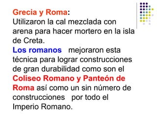 Grecia y Roma:
Utilizaron la cal mezclada con
arena para hacer mortero en la isla
de Creta.
Los romanos mejoraron esta
técnica para lograr construcciones
de gran durabilidad como son el
Coliseo Romano y Panteón de
Roma así como un sin número de
construcciones por todo el
Imperio Romano.
 