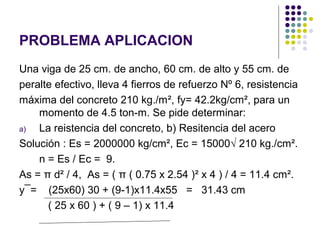PROBLEMA APLICACION
Una viga de 25 cm. de ancho, 60 cm. de alto y 55 cm. de
peralte efectivo, lleva 4 fierros de refuerzo Nº 6, resistencia
máxima del concreto 210 kg./m², fy= 42.2kg/cm², para un
momento de 4.5 ton-m. Se pide determinar:
a) La reistencia del concreto, b) Resitencia del acero
Solución : Es = 2000000 kg/cm², Ec = 15000√ 210 kg./cm².
n = Es / Ec = 9.
As = π d² / 4, As = ( π ( 0.75 x 2.54 )² x 4 ) / 4 = 11.4 cm².
y¯= (25x60) 30 + (9-1)x11.4x55 = 31.43 cm
( 25 x 60 ) + ( 9 – 1) x 11.4
 