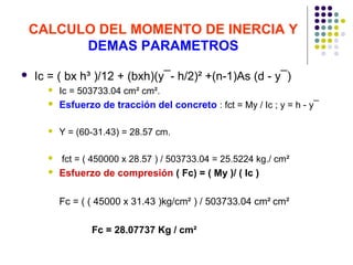 CALCULO DEL MOMENTO DE INERCIA Y
DEMAS PARAMETROS
 Ic = ( bx h³ )/12 + (bxh)(y¯- h/2)² +(n-1)As (d - y¯)
 Ic = 503733.04 cm² cm².
 Esfuerzo de tracción del concreto : fct = My / Ic ; y = h - y¯
 Y = (60-31.43) = 28.57 cm.
 fct = ( 450000 x 28.57 ) / 503733.04 = 25.5224 kg./ cm²
 Esfuerzo de compresión ( Fc) = ( My )/ ( Ic )
Fc = ( ( 45000 x 31.43 )kg/cm² ) / 503733.04 cm² cm²
Fc = 28.07737 Kg / cm²
 