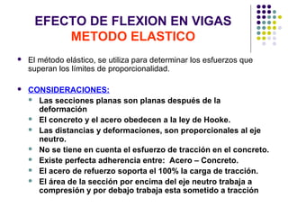 EFECTO DE FLEXION EN VIGAS
METODO ELASTICO
 El método elástico, se utiliza para determinar los esfuerzos que
superan los límites de proporcionalidad.
 CONSIDERACIONES:
 Las secciones planas son planas después de la
deformación
 El concreto y el acero obedecen a la ley de Hooke.
 Las distancias y deformaciones, son proporcionales al eje
neutro.
 No se tiene en cuenta el esfuerzo de tracción en el concreto.
 Existe perfecta adherencia entre: Acero – Concreto.
 El acero de refuerzo soporta el 100% la carga de tracción.
 El área de la sección por encima del eje neutro trabaja a
compresión y por debajo trabaja esta sometido a tracción
 