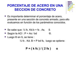 PORCENTAJE DE ACERO EN UNA
SECCION DE CONCRETO
 Es importante determinar el porcentaje de acero,
presente en una sección de concreto armado, para ello
evaluamos en función de los parámetros conocidos.
 Se sabe que: ½ fc. Kd.b = fs . As. ß
 Según la ACI : P = As / bd ®.
 Luego ® en ß, se tiene :
½ fc . Kd. B = P bd fs, luego se optiene:
P = ( k fc ) / ( 2 fs ) α
 