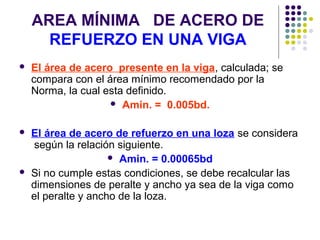 AREA MÍNIMA DE ACERO DE
REFUERZO EN UNA VIGA
 El área de acero presente en la viga, calculada; se
compara con el área mínimo recomendado por la
Norma, la cual esta definido.
 Amin. = 0.005bd.
 El área de acero de refuerzo en una loza se considera
según la relación siguiente.
 Amin. = 0.00065bd
 Si no cumple estas condiciones, se debe recalcular las
dimensiones de peralte y ancho ya sea de la viga como
el peralte y ancho de la loza.
 