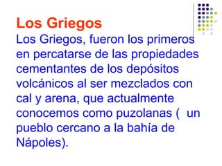 Los Griegos
Los Griegos, fueron los primeros
en percatarse de las propiedades
cementantes de los depósitos
volcánicos al ser mezclados con
cal y arena, que actualmente
conocemos como puzolanas ( un
pueblo cercano a la bahía de
Nápoles).
 