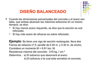 DISEÑO BALANCEADO
 Cuando las dimensiones porcentuales del concreto y el acero son
tales, que ambas alcanzan los máximos esfuerzos en un mismo
tiempos, se dice:
 Si hay menos acero requerido, se dice que la sección es sub
reforzado.
 Si hay más acero de refuerzo es sobre reforzado.
Ejemplo: Se tiene una viga de sección rectangular, lleva dos
Fierros de refuerzo nº 9, peralte de 0.40 m. y 0.30 m. de ancho,
Considere un momento M = 6.91 ton. M.
Resistencia máxima del concreto : 210 kg../ cm.²
Determine : a) El esfuerzo que absorverá el acero.
b) El ezfuerzo a la cual esta sometido el concreto.
 